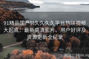 91精品国产9l久久久久平台热映视频大起底：最新高清影片、用户好评及资源更新全纪录