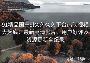91精品国产9l久久久久平台热映视频大起底：最新高清影片、用户好评及资源更新全纪录