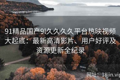 91精品国产9l久久久久平台热映视频大起底：最新高清影片、用户好评及资源更新全纪录