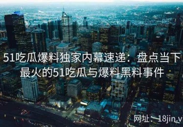 51吃瓜爆料独家内幕速递：盘点当下最火的51吃瓜与爆料黑料事件