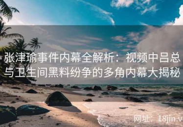 张津瑜事件内幕全解析：视频中吕总与卫生间黑料纷争的多角内幕大揭秘