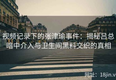 视频记录下的张津瑜事件：揭秘吕总暗中介入与卫生间黑料交织的真相