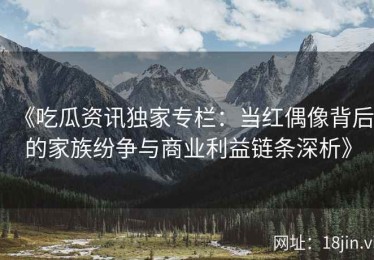 《吃瓜资讯独家专栏：当红偶像背后的家族纷争与商业利益链条深析》