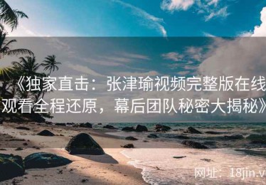 《独家直击：张津瑜视频完整版在线观看全程还原，幕后团队秘密大揭秘》