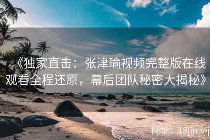 《独家直击：张津瑜视频完整版在线观看全程还原，幕后团队秘密大揭秘》