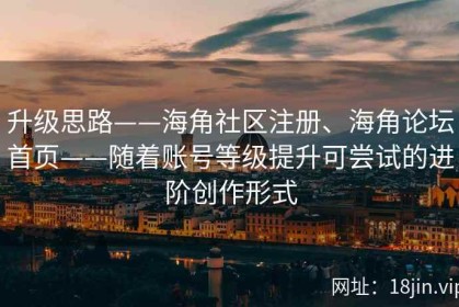 升级思路——海角社区注册、海角论坛首页——随着账号等级提升可尝试的进阶创作形式