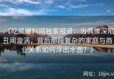 《吃瓜爆料网独家报道：当偶像深陷丑闻漩涡，背后那段复杂的家庭与商业关系如何浮出水面？》