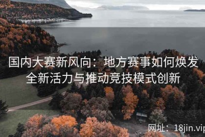 国内大赛新风向：地方赛事如何焕发全新活力与推动竞技模式创新