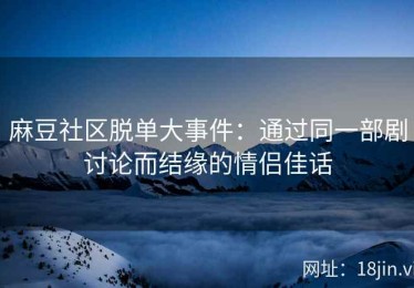 麻豆社区脱单大事件：通过同一部剧讨论而结缘的情侣佳话
