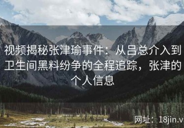 视频揭秘张津瑜事件：从吕总介入到卫生间黑料纷争的全程追踪，张津的个人信息
