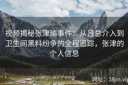 视频揭秘张津瑜事件：从吕总介入到卫生间黑料纷争的全程追踪，张津的个人信息