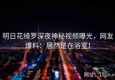 明日花绮罗深夜神秘视频曝光，网友爆料：居然是在浴室！