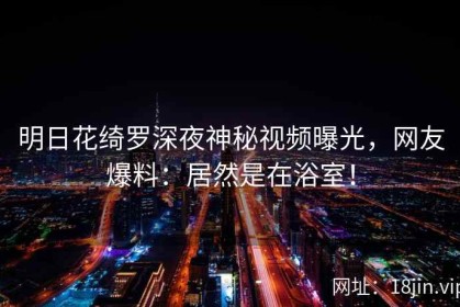 明日花绮罗深夜神秘视频曝光，网友爆料：居然是在浴室！