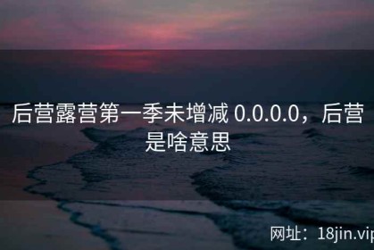 后营露营第一季未增减 0.0.0.0，后营是啥意思