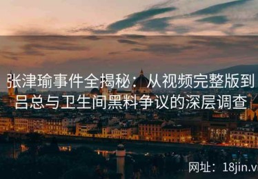 张津瑜事件全揭秘：从视频完整版到吕总与卫生间黑料争议的深层调查