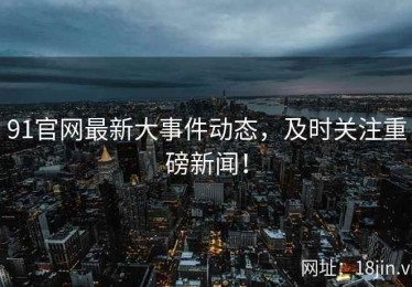 91官网最新大事件动态，及时关注重磅新闻！