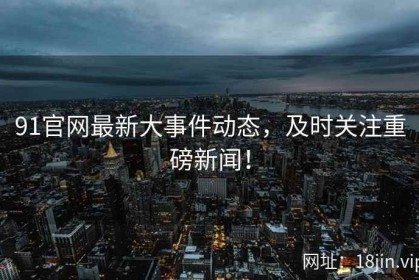 91官网最新大事件动态，及时关注重磅新闻！