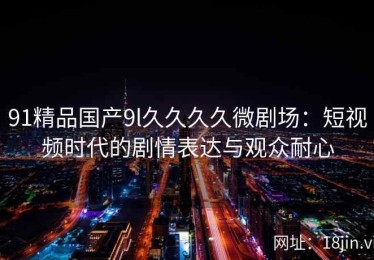 91精品国产9l久久久久微剧场：短视频时代的剧情表达与观众耐心