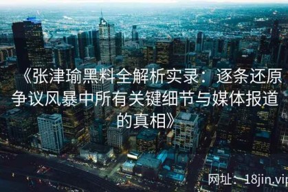 《张津瑜黑料全解析实录：逐条还原争议风暴中所有关键细节与媒体报道的真相》