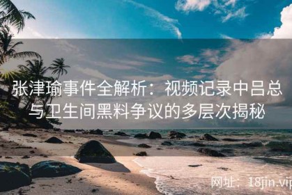 张津瑜事件全解析：视频记录中吕总与卫生间黑料争议的多层次揭秘