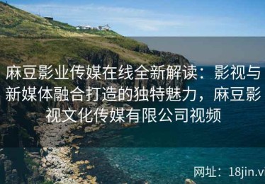 麻豆影业传媒在线全新解读：影视与新媒体融合打造的独特魅力，麻豆影视文化传媒有限公司视频