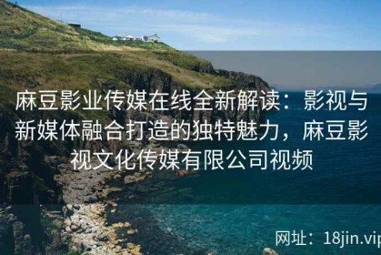 麻豆影业传媒在线全新解读：影视与新媒体融合打造的独特魅力，麻豆影视文化传媒有限公司视频