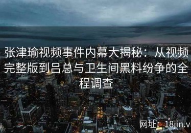 张津瑜视频事件内幕大揭秘：从视频完整版到吕总与卫生间黑料纷争的全程调查