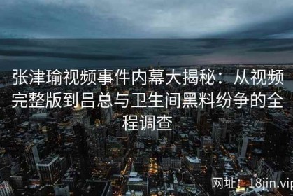张津瑜视频事件内幕大揭秘：从视频完整版到吕总与卫生间黑料纷争的全程调查