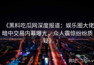 《黑料吃瓜网深度报道：娱乐圈大佬暗中交易内幕曝光，众人震惊纷纷质疑》