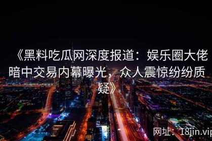 《黑料吃瓜网深度报道：娱乐圈大佬暗中交易内幕曝光，众人震惊纷纷质疑》
