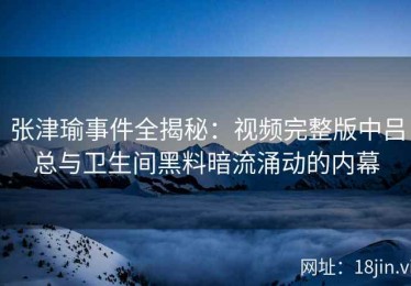 张津瑜事件全揭秘：视频完整版中吕总与卫生间黑料暗流涌动的内幕