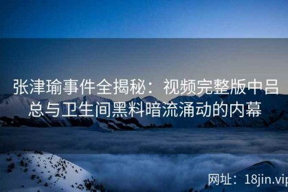 张津瑜事件全揭秘：视频完整版中吕总与卫生间黑料暗流涌动的内幕