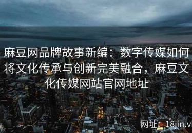麻豆网品牌故事新编：数字传媒如何将文化传承与创新完美融合，麻豆文化传媒网站官网地址