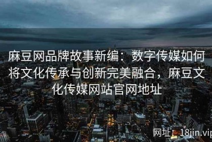 麻豆网品牌故事新编：数字传媒如何将文化传承与创新完美融合，麻豆文化传媒网站官网地址