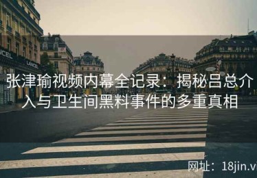 张津瑜视频内幕全记录：揭秘吕总介入与卫生间黑料事件的多重真相