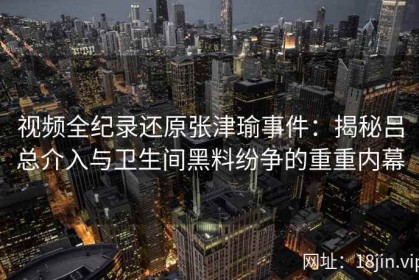 视频全纪录还原张津瑜事件：揭秘吕总介入与卫生间黑料纷争的重重内幕