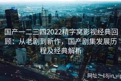 国产一二三四2022精字窝影视经典回顾：从老剧到新作，国产剧集发展历程及经典解析