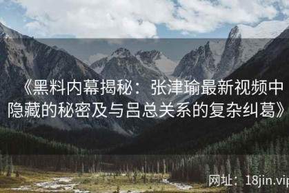 《黑料内幕揭秘：张津瑜最新视频中隐藏的秘密及与吕总关系的复杂纠葛》