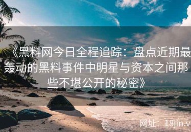 《黑料网今日全程追踪：盘点近期最轰动的黑料事件中明星与资本之间那些不堪公开的秘密》