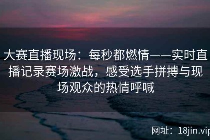 大赛直播现场：每秒都燃情——实时直播记录赛场激战，感受选手拼搏与现场观众的热情呼喊