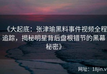 《大起底：张津瑜黑料事件视频全程追踪，揭秘明星背后盘根错节的黑幕秘密》