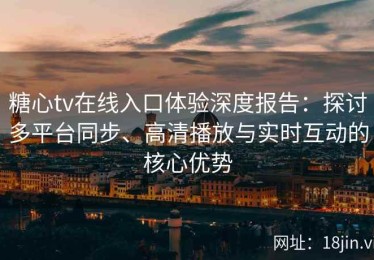 糖心tv在线入口体验深度报告：探讨多平台同步、高清播放与实时互动的核心优势