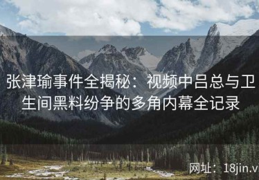 张津瑜事件全揭秘：视频中吕总与卫生间黑料纷争的多角内幕全记录