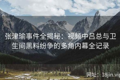 张津瑜事件全揭秘：视频中吕总与卫生间黑料纷争的多角内幕全记录
