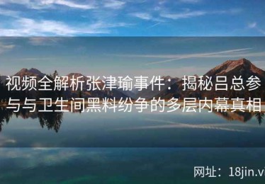 视频全解析张津瑜事件：揭秘吕总参与与卫生间黑料纷争的多层内幕真相