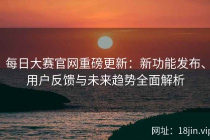 每日大赛官网重磅更新：新功能发布、用户反馈与未来趋势全面解析