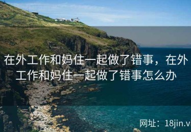 在外工作和妈住一起做了错事，在外工作和妈住一起做了错事怎么办