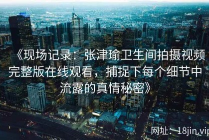 《现场记录：张津瑜卫生间拍摄视频完整版在线观看，捕捉下每个细节中流露的真情秘密》