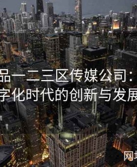 国精产品一二三区传媒公司：引领数字化时代的创新与发展