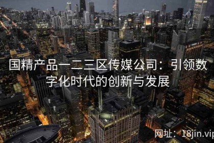 国精产品一二三区传媒公司：引领数字化时代的创新与发展